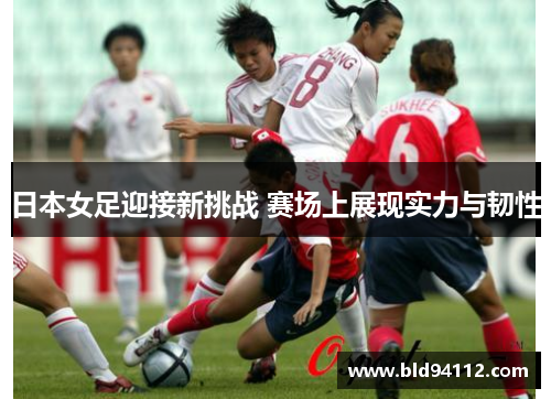 日本女足迎接新挑战 赛场上展现实力与韧性